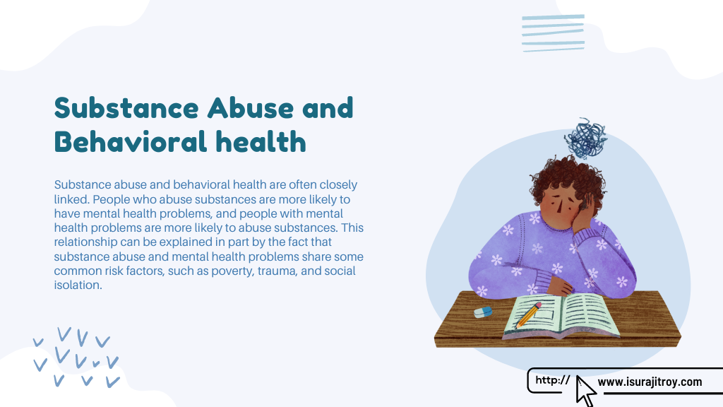Infographic poster of Substance Abuse and Behavioral health. Substance abuse and behavioral health are often closely linked. People who abuse substances are more likely to have mental health problems, and people with mental health problems are more likely to abuse substances. This relationship can be explained in part by the fact that substance abuse and mental health problems share some common risk factors, such as poverty, trauma, and social isolation. Know more please visit, www.isurajitroy.com .