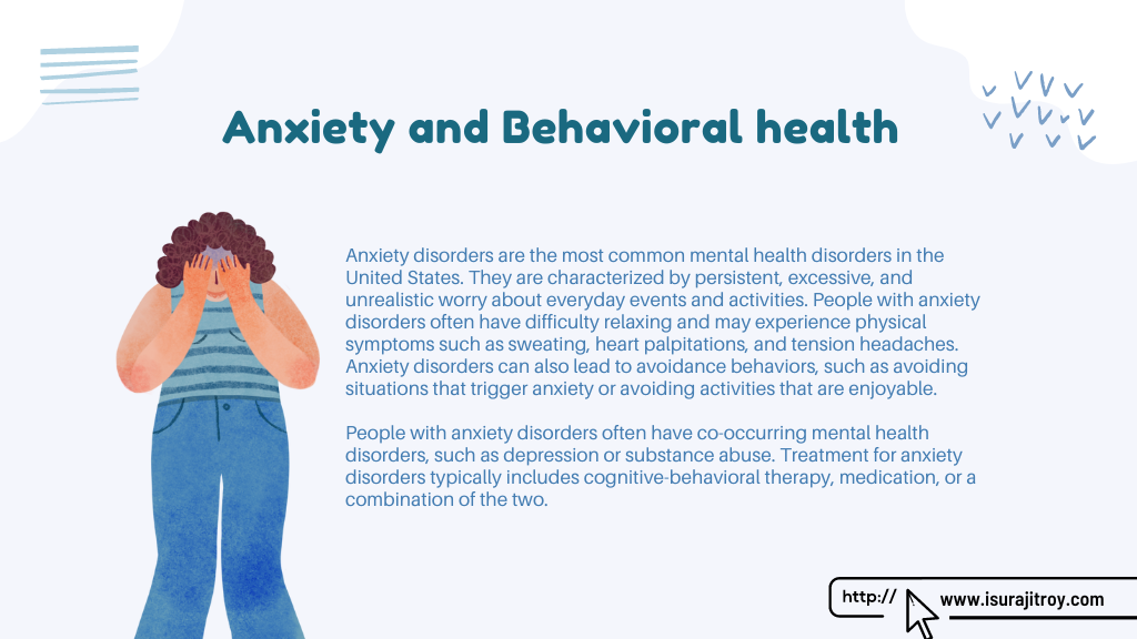 Infographic poster of Anxiety and Behavioral health. Anxiety disorders are the most common mental health disorders in the United States. They are characterized by persistent, excessive, and unrealistic worry about everyday events and activities. People with anxiety disorders often have difficulty relaxing and may experience physical symptoms such as sweating, heart palpitations, and tension headaches. Anxiety disorders can also lead to avoidance behaviors, such as avoiding situations that trigger anxiety or avoiding activities that are enjoyable. People with anxiety disorders often have co-occurring mental health disorders, such as depression or substance abuse. Treatment for anxiety disorders typically includes cognitive-behavioral therapy, medication, or a combination of the two. Know more please visit, www.isurajitroy.com .