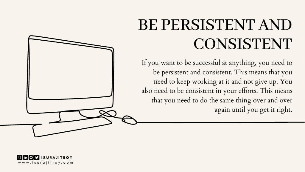 This is poster of a blog heading. Blog title is "Success To-Do" and heading title is, "Be persistent and consistent". This blog written by Surajit Roy. This poster designed in info graphic style. A desktop monitor and a mouse placed on a table. All image are digitally line drawn. A short summary of this heading written on this poster. Which is, If you want to be successful at anything, you need to be persistent and consistent. This means that you need to keep working at it and not give up. You also need to be consistent in your efforts. This means that you need to do the same thing over and over again until you get it right. To know more about Surajit Roy, visit his official website www.isurajitroy.com. He is also available on Goodreads, LinkedIn, Instagram and Twitter; @isurajitroy is the profile handle (ID) for all above social media networks.