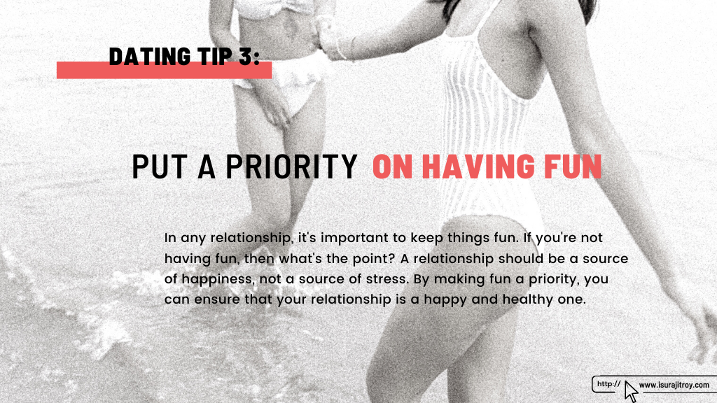 This is a heading poster of the blog, "Top 07 dating tips". The heading and dating tips - 3 is, "Put a priority on having fun". The summary of this heading is, In any relationship, it's important to keep things fun. If you're not having fun, then what's the point? A relationship should be a source of happiness, not a source of stress. By making fun a priority, you can ensure that your relationship is a happy and healthy one. This blog, written by, Surajit Roy. To know more about him, please visit his official website, www.isurajitroy.com. Two women with white bikini having fun on the beach.