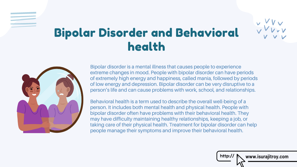 Infographic poster of Bipolar Disorder and Behavioral health. Bipolar disorder is a mental illness that causes people to experience extreme changes in mood. People with bipolar disorder can have periods of extremely high energy and happiness, called mania, followed by periods of low energy and depression. Bipolar disorder can be very disruptive to a person’s life and can cause problems with work, school, and relationships. Behavioral health is a term used to describe the overall well-being of a person. It includes both mental health and physical health. People with bipolar disorder often have problems with their behavioral health. They may have difficulty maintaining healthy relationships, keeping a job, or taking care of their physical health. Treatment for bipolar disorder can help people manage their symptoms and improve their behavioral health. Know more please visit, www.isurajitroy.com .