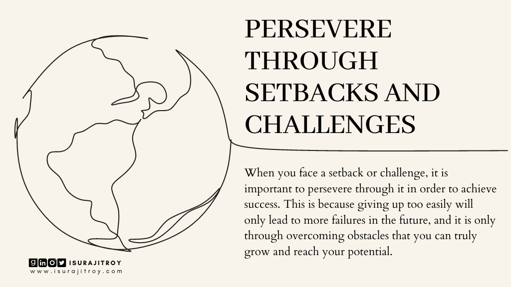 This is poster of a blog heading. Blog title is "Success To-Do" and heading title is, "Persevere through setbacks and challenges". This blog written by Surajit Roy. A lined drawn world is there. A short summary of this heading written on this poster. Which is, When you face a setback or challenge, it is important to persevere through it in order to achieve success. This is because giving up too easily will only lead to more failures in the future, and it is only through overcoming obstacles that you can truly grow and reach your potential. To know more about Surajit Roy, visit his official website www.isurajitroy.com. He is also available on Goodreads, LinkedIn, Instagram and Twitter; @isurajitroy is the profile handle (ID) for all above social media networks.