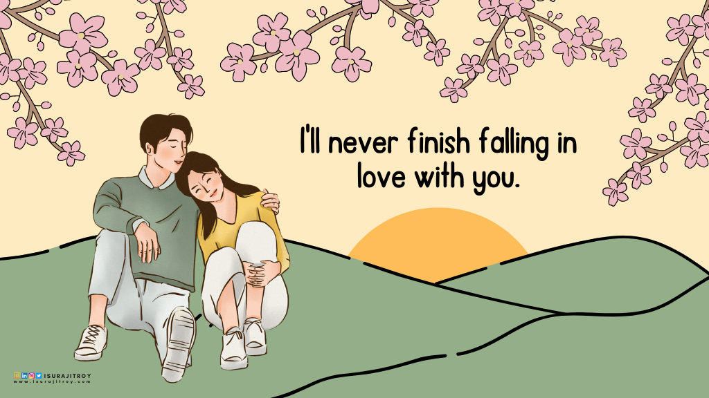 This is a digital hand drawing anime style poster. A couple is sitting on a hill covered with green grass. The girl is sitting with her head on the boy's shoulder and her eyes closed. The boy also closed his eyes and bowed his head towards the girl. The boy is half hugging the girl with his left hand. Both are wearing white canvas shoes and pants. The boy is wearing a yellow sweatshirt and the girl is wearing a yellow top. The yellow sun is setting far behind them. Branches of pink spring flowers hang over their heads. A love quote written on this poster; "I'll never finish falling in love with you". This quote written by Surajit Roy, an author, blogger and book reviewer. To know more about him, visit his official website www.isurajitroy.com. He is also available on Goodreads, LinkedIn, Instagram and Twitter; @isurajitroy is the profile handle (ID) for all above social media networks.
