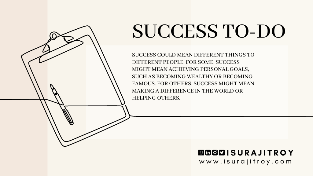 This is poster of the blog, "Success To-Do". This blog written by Surajit Roy. This poster designed in info graphic style. A writing clip board and a pen on it placed. All image are digitally line drawn. A short summary written on this poster. Which is, Success could mean different things to different people. For some, success might mean achieving personal goals, such as becoming wealthy or becoming famous. For others, success might mean making a difference in the world or helping others. To know more about Surajit Roy, visit his official website www.isurajitroy.com. He is also available on Goodreads, LinkedIn, Instagram and Twitter; @isurajitroy is the profile handle (ID) for all above social media networks.