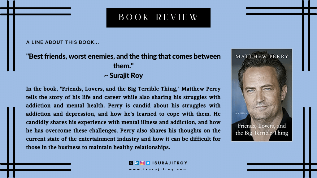 Book review of Friends, Lovers and the Big Terrible Thing: 'A candid, darkly funny book' New York Times. A book by, Matthew Perry. In the book, "Friends, Lovers, and the Big Terrible Thing," Matthew Perry tells the story of his life and career while also sharing his struggles with addiction and mental health. Perry is candid about his struggles with addiction and depression, and how he's learned to cope with them.