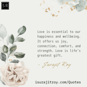 Love is essential to our happiness and wellbeing. It offers us joy, connection, comfort, and strength. Love is life's greatest gift. - A Quotes by Surajit Roy.