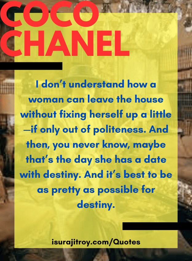 Coco chanel quotes - I don’t understand how a woman can leave the house without fixing herself up a little—if only out of politeness. And then, you never know, maybe that’s the day she has a date with destiny. And it’s best to be as pretty as possible for destiny.