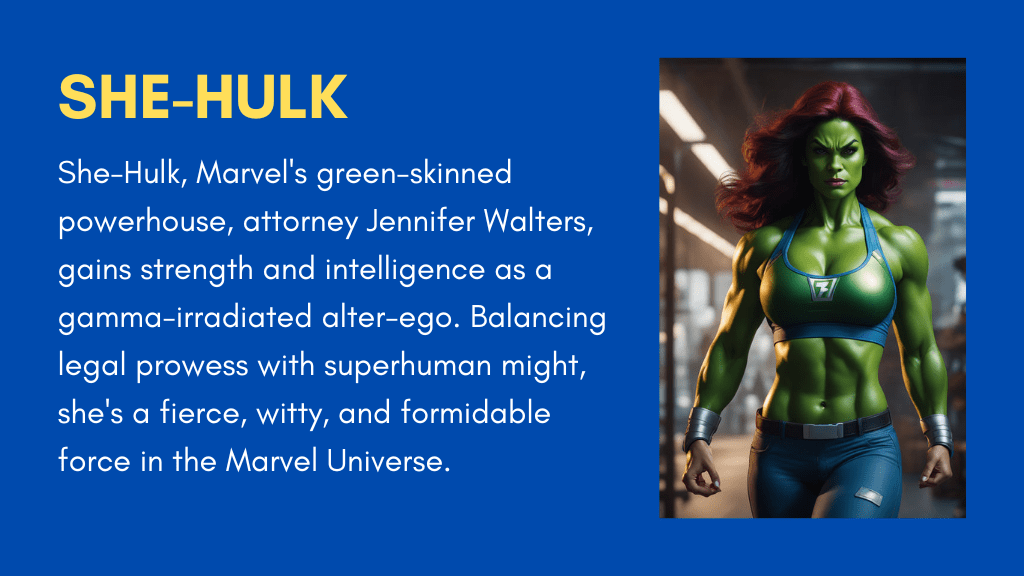 She-Hulk, Marvel's green-skinned powerhouse, attorney Jennifer Walters, gains strength and intelligence as a gamma-irradiated alter-ego. Balancing legal prowess with superhuman might, she's a fierce, witty, and formidable force in the Marvel Universe.