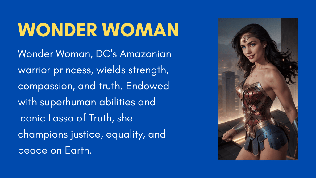 Wonder Woman, DC's Amazonian warrior princess, wields strength, compassion, and truth. Endowed with superhuman abilities and iconic Lasso of Truth, she champions justice, equality, and peace on Earth.